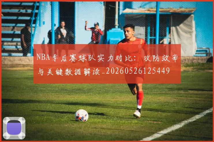 NBA季后赛球队实力对比：攻防效率与关键数据解读_20260526125449