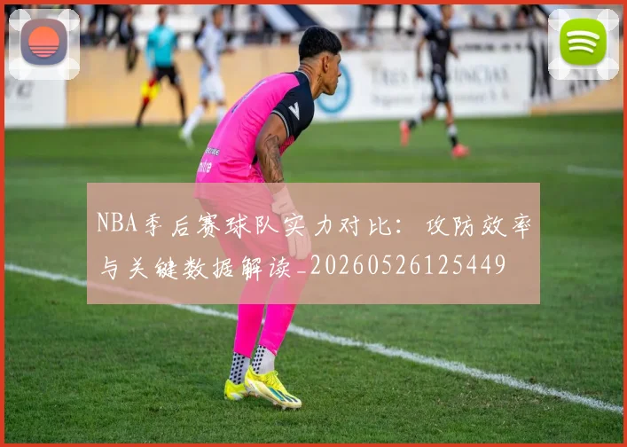 NBA季后赛球队实力对比：攻防效率与关键数据解读_20260526125449