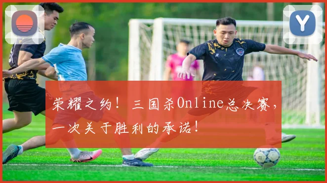 荣耀之约！三国杀Online总决赛，一次关于胜利的承诺！