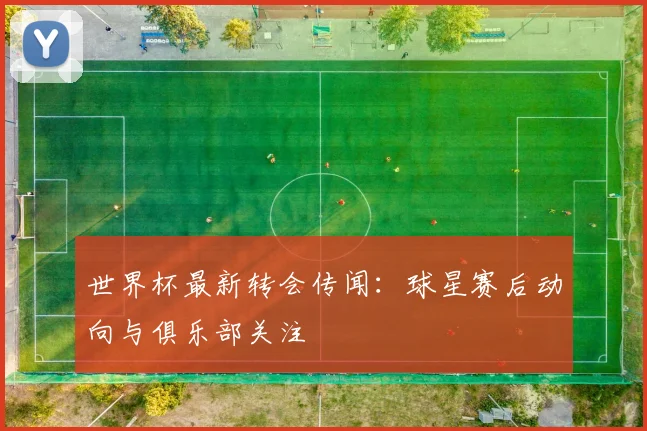 世界杯最新转会传闻：球星赛后动向与俱乐部关注