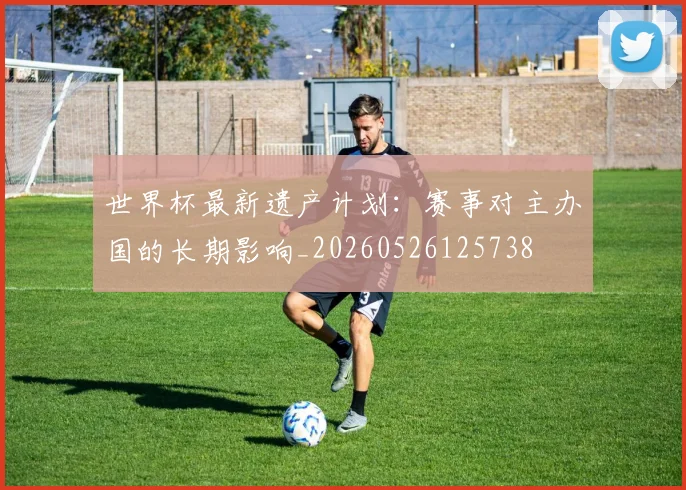 世界杯最新遗产计划：赛事对主办国的长期影响_20260526125738
