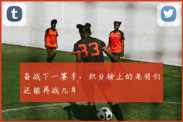备战下一赛季，积分榜上的老将们还能再战几年