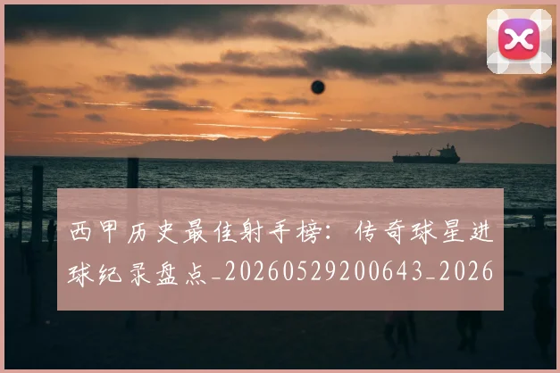 西甲历史最佳射手榜：传奇球星进球纪录盘点_20260529200643_20260610170203