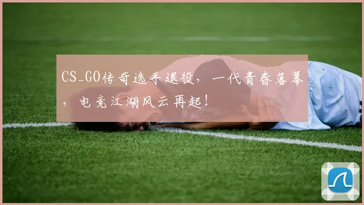 CS_GO传奇选手退役，一代青春落幕，电竞江湖风云再起！