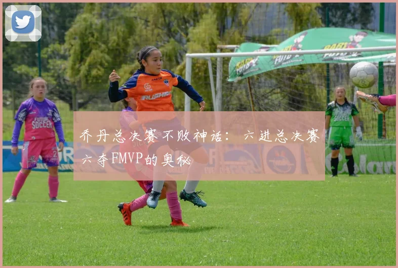 乔丹总决赛不败神话：六进总决赛六夺FMVP的奥秘