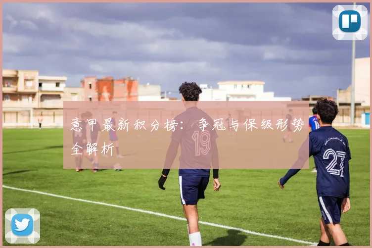意甲最新积分榜：争冠与保级形势全解析