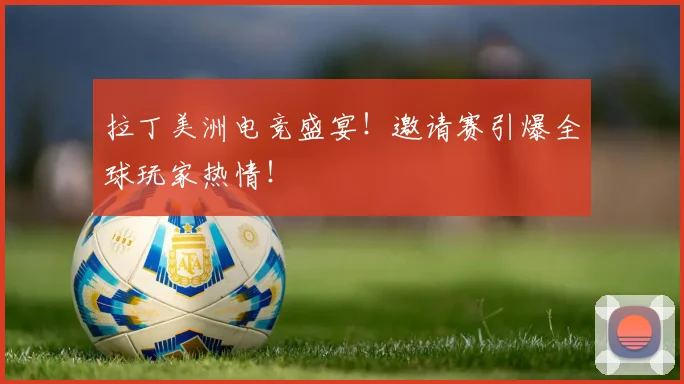 拉丁美洲电竞盛宴！邀请赛引爆全球玩家热情！