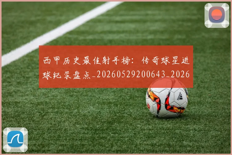 西甲历史最佳射手榜：传奇球星进球纪录盘点_20260529200643_20260610170203