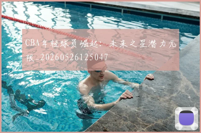 CBA年轻球员崛起：未来之星潜力无限_20260526125047