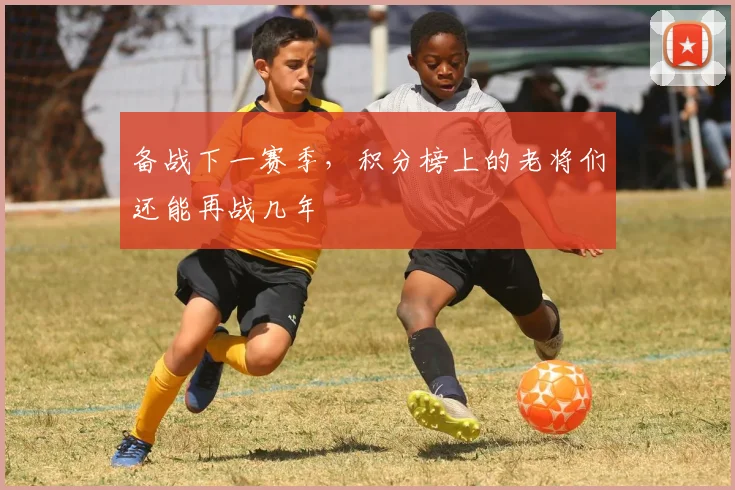 备战下一赛季，积分榜上的老将们还能再战几年