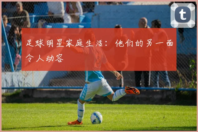 足球明星家庭生活：他们的另一面令人动容