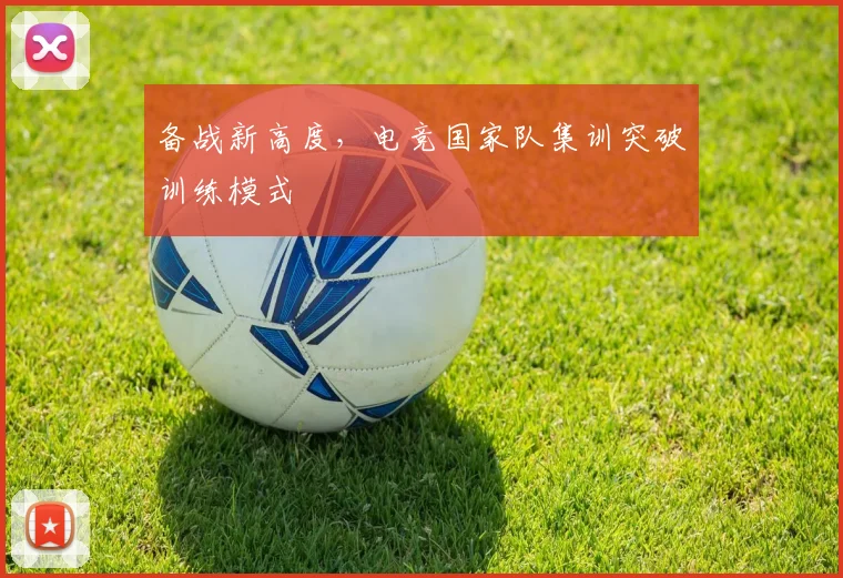 备战新高度，电竞国家队集训突破训练模式
