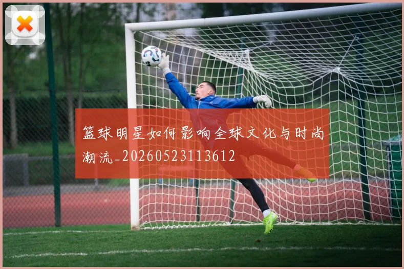 篮球明星如何影响全球文化与时尚潮流_20260523113612